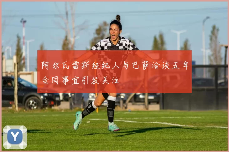 阿尔瓦雷斯经纪人与巴萨洽谈五年合同事宜引发关注