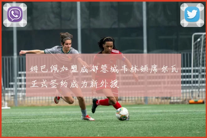 姆巴佩加盟成都蓉城韦林顿席尔瓦正式签约成为新外援