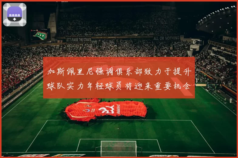 加斯佩里尼强调俱乐部致力于提升球队实力年轻球员将迎来重要机会