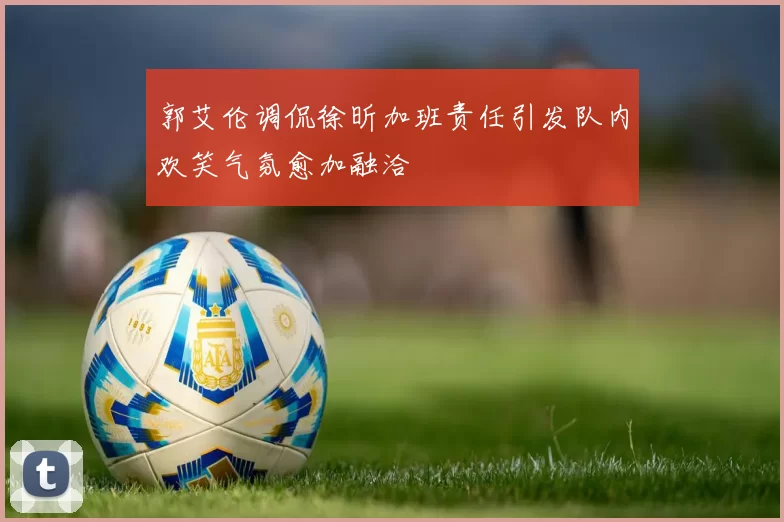 郭艾伦调侃徐昕加班责任引发队内欢笑气氛愈加融洽