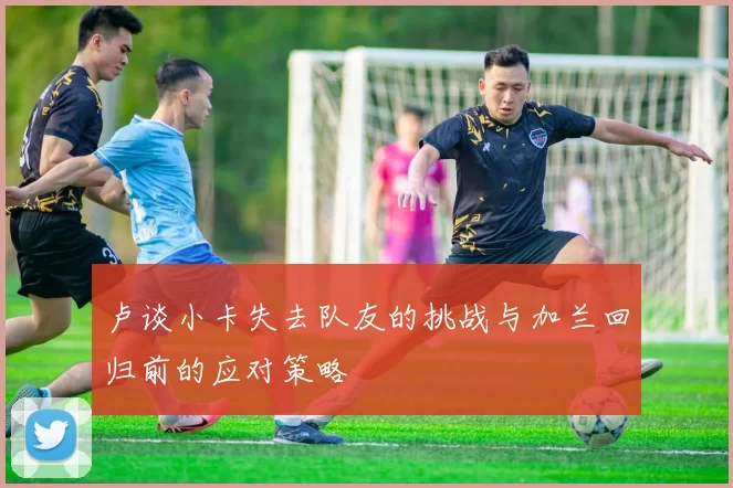 卢谈小卡失去队友的挑战与加兰回归前的应对策略