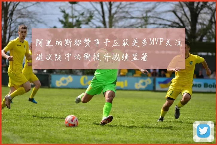阿里纳斯称赞华子应获更多MVP关注进攻防守均衡提升战绩显著