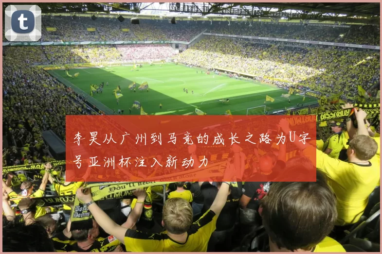 李昊从广州到马竞的成长之路为U字号亚洲杯注入新动力